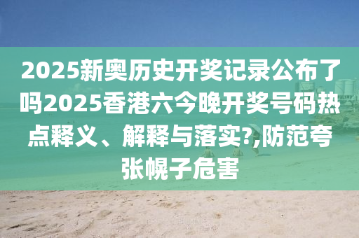 2025新奥历史开奖记录公布了吗2025香港六今晚开奖号码热点释义、解释与落实?,防范夸张幌子危害