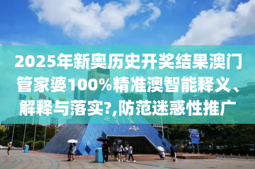 2025年新奥历史开奖结果澳门管家婆100%精准澳智能释义、解释与落实?,防范迷惑性推广