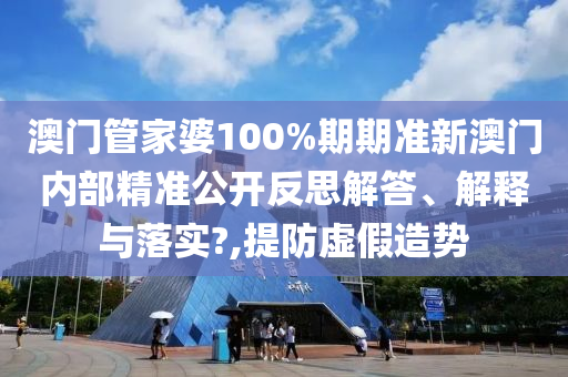 澳门管家婆100%期期准新澳门内部精准公开反思解答、解释与落实?,提防虚假造势
