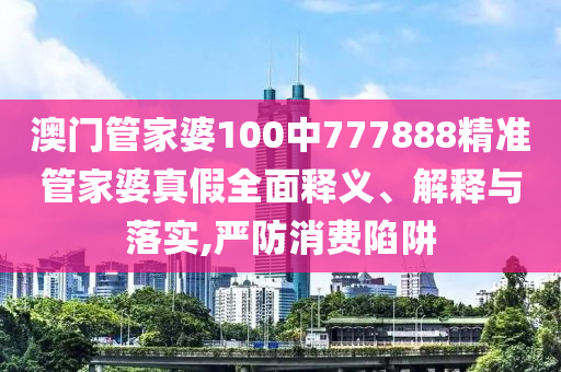 澳门管家婆100中777888精准管家婆真假全面释义、解释与落实,严防消费陷阱
