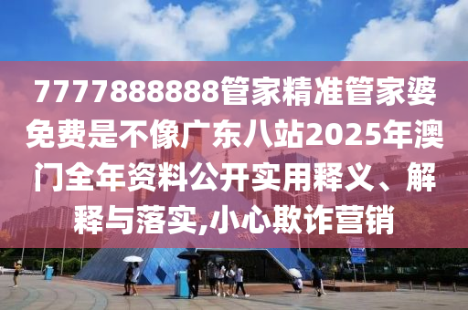 7777888888管家精准管家婆免费是不像广东八站2025年澳门全年资料公开实用释义、解释与落实,小心欺诈营销