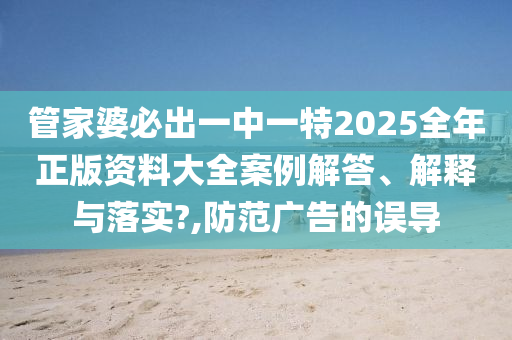 管家婆必出一中一特2025全年正版资料大全案例解答、解释与落实?,防范广告的误导
