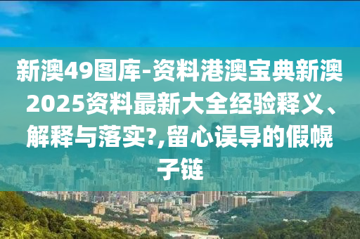 新澳49图库-资料港澳宝典新澳2025资料最新大全经验释义、解释与落实?,留心误导的假幌子链