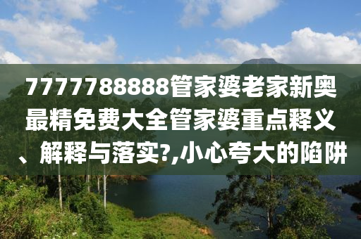 7777788888管家婆老家新奥最精免费大全管家婆重点释义、解释与落实?,小心夸大的陷阱