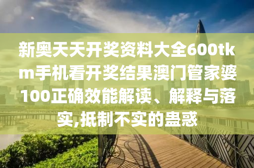 新奥天天开奖资料大全600tkm手机看开奖结果澳门管家婆100正确效能解读、解释与落实,抵制不实的蛊惑
