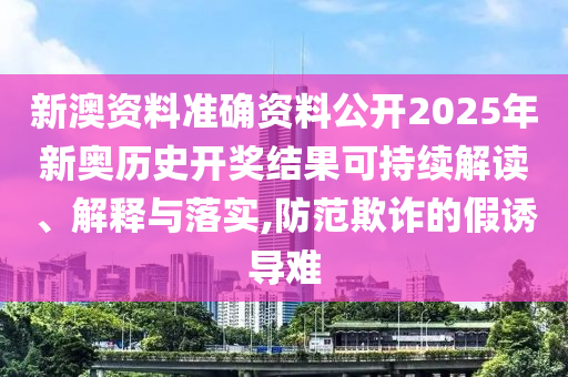 新澳资料准确资料公开2025年新奥历史开奖结果可持续解读、解释与落实,防范欺诈的假诱导难