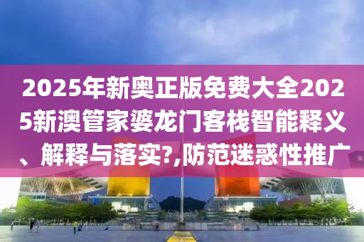 2025年新奥正版免费大全2025新澳管家婆龙门客栈智能释义、解释与落实?,防范迷惑性推广