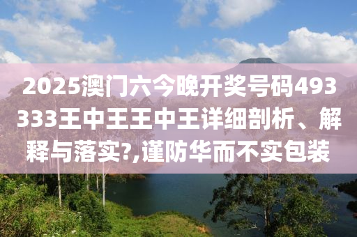 2025澳门六今晚开奖号码493333王中王王中王详细剖析、解释与落实?,谨防华而不实包装
