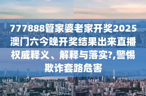 777888管家婆老家开奖2025澳门六今晚开奖结果出来直播权威释义、解释与落实?,警惕欺诈套路危害