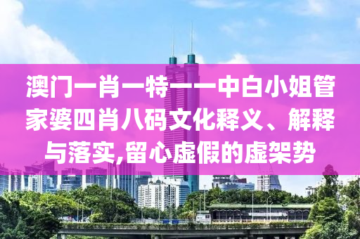 澳门一肖一特一一中白小姐管家婆四肖八码文化释义、解释与落实,留心虚假的虚架势