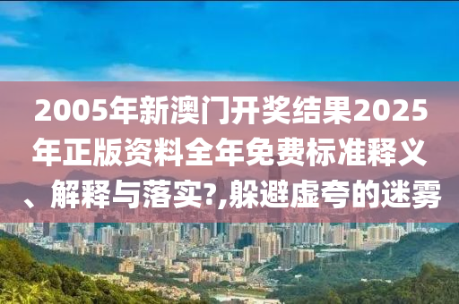 2005年新澳门开奖结果2025年正版资料全年免费标准释义、解释与落实?,躲避虚夸的迷雾