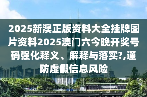2025新澳正版资料大全挂牌图片资料2025澳门六今晚开奖号码强化释义、解释与落实?,谨防虚假信息风险