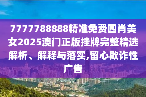 7777788888精准免费四肖美女2025澳门正版挂牌完整精选解析、解释与落实,留心欺诈性广告