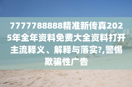 7777788888精准新传真2025年全年资料免费大全资料打开主流释义、解释与落实?,警惕欺骗性广告