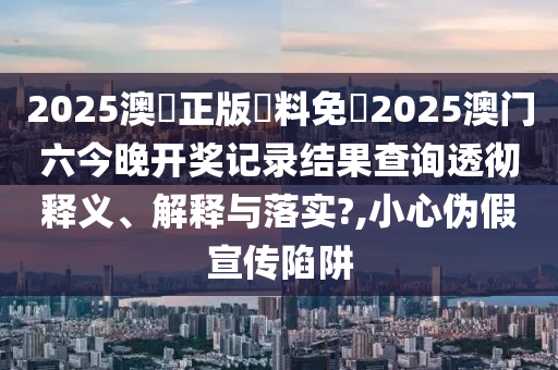 2025澳門正版資料免費2025澳门六今晚开奖记录结果查询透彻释义、解释与落实?,小心伪假宣传陷阱