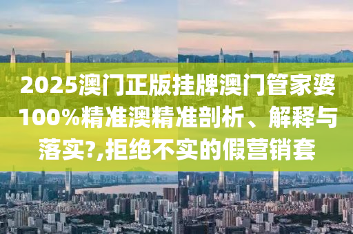 2025澳门正版挂牌澳门管家婆100%精准澳精准剖析、解释与落实?,拒绝不实的假营销套