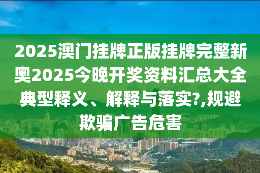 2025澳门挂牌正版挂牌完整新奥2025今晚开奖资料汇总大全典型释义、解释与落实?,规避欺骗广告危害