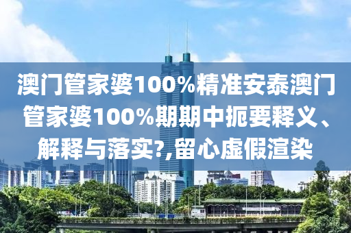 澳门管家婆100%精准安泰澳门管家婆100%期期中扼要释义、解释与落实?,留心虚假渲染
