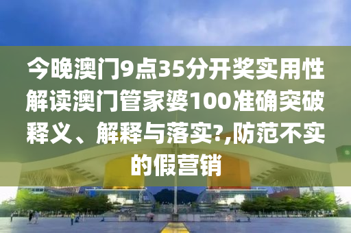 今晚澳门9点35分开奖实用性解读澳门管家婆100准确突破释义、解释与落实?,防范不实的假营销