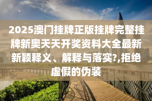 2025澳门挂牌正版挂牌完整挂牌新奥天天开奖资料大全最新新颖释义、解释与落实?,拒绝虚假的伪装