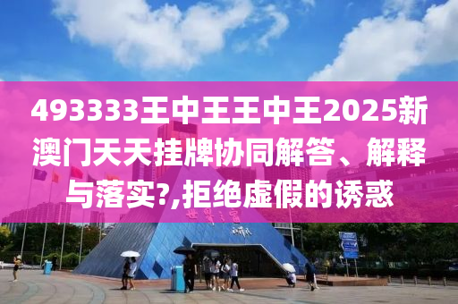 493333王中王王中王2025新澳门天天挂牌协同解答、解释与落实?,拒绝虚假的诱惑