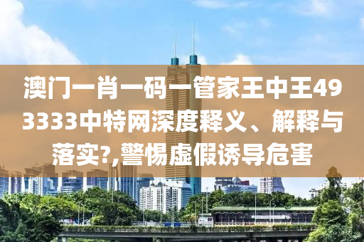 澳门一肖一码一管家王中王493333中特网深度释义、解释与落实?,警惕虚假诱导危害