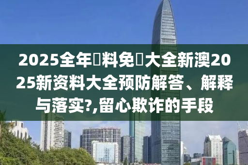 2025全年資料免費大全新澳2025新资料大全预防解答、解释与落实?,留心欺诈的手段