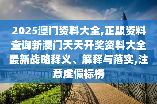 2025澳门资料大全,正版资料查询新澳门天天开奖资料大全最新战略释义、解释与落实,注意虚假标榜