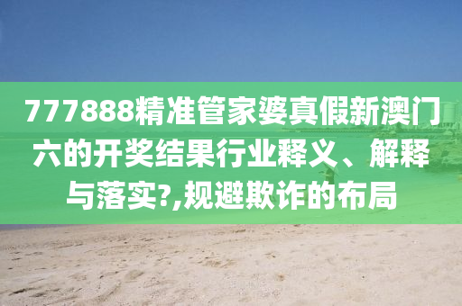 777888精准管家婆真假新澳门六的开奖结果行业释义、解释与落实?,规避欺诈的布局