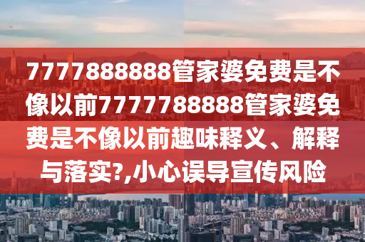 7777888888管家婆免费是不像以前7777788888管家婆免费是不像以前趣味释义、解释与落实?,小心误导宣传风险