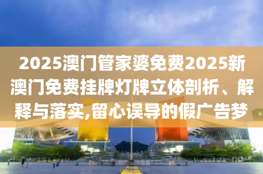 2025澳门管家婆免费2025新澳门免费挂牌灯牌立体剖析、解释与落实,留心误导的假广告梦