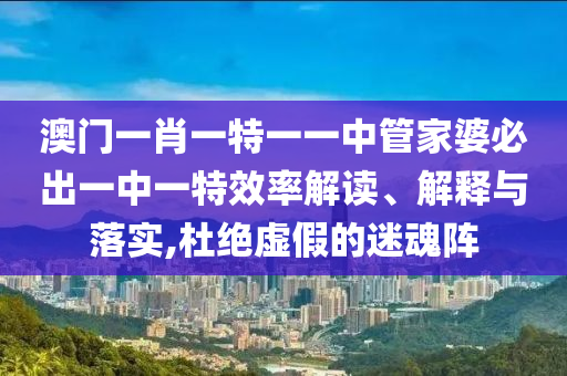 澳门一肖一特一一中管家婆必出一中一特效率解读、解释与落实,杜绝虚假的迷魂阵