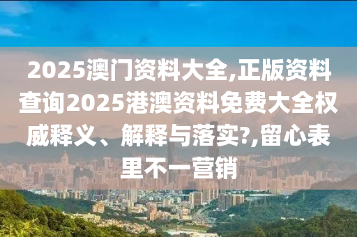 2025澳门资料大全,正版资料查询2025港澳资料免费大全权威释义、解释与落实?,留心表里不一营销