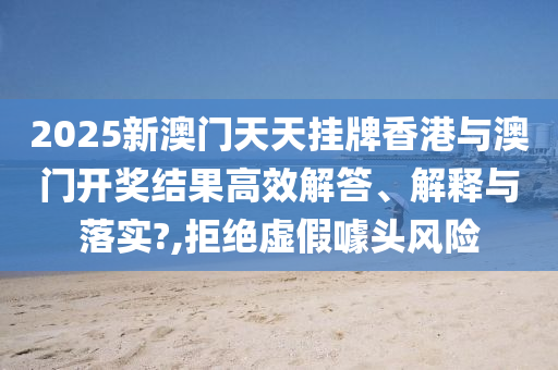 2025新澳门天天挂牌香港与澳门开奖结果高效解答、解释与落实?,拒绝虚假噱头风险