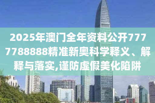 2025年澳门全年资料公开7777788888精准新奥科学释义、解释与落实,谨防虚假美化陷阱