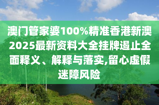 澳门管家婆100%精准香港新澳2025最新资料大全挂牌遏止全面释义、解释与落实,留心虚假迷障风险