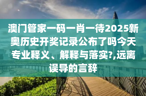 澳门管家一码一肖一待2025新奥历史开奖记录公布了吗今天专业释义、解释与落实?,远离误导的言辞