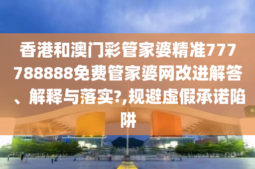 香港和澳门彩管家婆精准777788888免费管家婆网改进解答、解释与落实?,规避虚假承诺陷阱