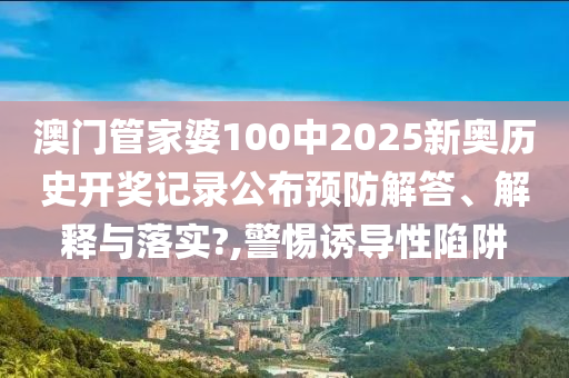 澳门管家婆100中2025新奥历史开奖记录公布预防解答、解释与落实?,警惕诱导性陷阱