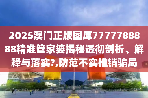 2025澳门正版图库7777788888精准管家婆揭秘透彻剖析、解释与落实?,防范不实推销骗局