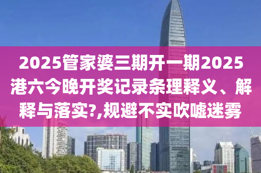 2025管家婆三期开一期2025港六今晚开奖记录条理释义、解释与落实?,规避不实吹嘘迷雾