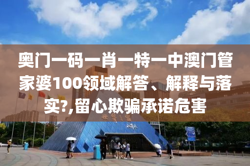奥门一码一肖一特一中澳门管家婆100领域解答、解释与落实?,留心欺骗承诺危害