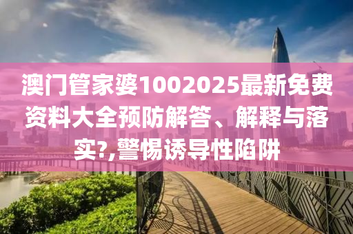 澳门管家婆1002025最新免费资料大全预防解答、解释与落实?,警惕诱导性陷阱