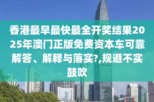香港最早最快最全开奖结果2025年澳门正版免费资本车可靠解答、解释与落实?,规避不实鼓吹