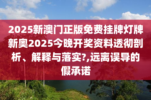 2025新澳门正版免费挂牌灯牌新奥2025今晚开奖资料透彻剖析、解释与落实?,远离误导的假承诺