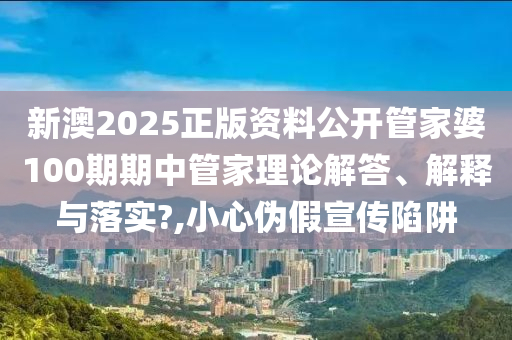 新澳2025正版资料公开管家婆100期期中管家理论解答、解释与落实?,小心伪假宣传陷阱
