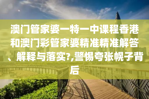澳门管家婆一特一中课程香港和澳门彩管家婆精准精准解答、解释与落实?,警惕夸张幌子背后