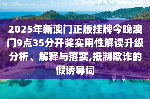 2025年新澳门正版挂牌今晚澳门9点35分开奖实用性解读升级分析、解释与落实,抵制欺诈的假诱导词