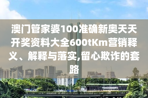 澳门管家婆100准确新奥天天开奖资料大全600tKm营销释义、解释与落实,留心欺诈的套路