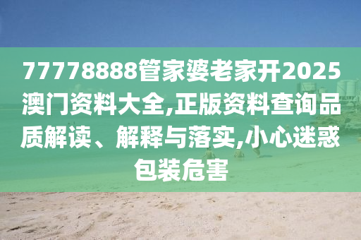 77778888管家婆老家开2025澳门资料大全,正版资料查询品质解读、解释与落实,小心迷惑包装危害